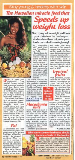 This article described poi as a bit of a miracle diet food, and we received many telephone calls from people who simply wanted poi. While the article is true, it left out some of the more important facts about the "poi diet" --- you can't simply eat whatever you wantandpoi and expect to lose weight. Unfortunately, it just doesn't work like that. Woman's World Article on Poi - August 2001